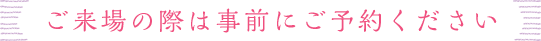 ご来場の際は事前にご予約ください