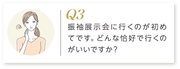 Q3 振袖展示会に行くのが初めてです。どんな服装で行くのがいいですか？