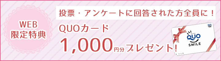 【WEB限定特典】投票・アンケートに回答された方全員に！QUOカード1,000円分プレゼント!