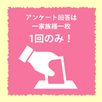 アンケート回答はお一家族様一枚、1回のみ！